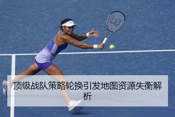 顶级战队策略轮换引发地图资源失衡解析